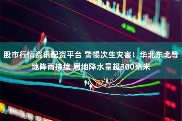 股市行情资讯配资平台 警惕次生灾害！华北东北等地降雨持续 局地降水量超300毫米