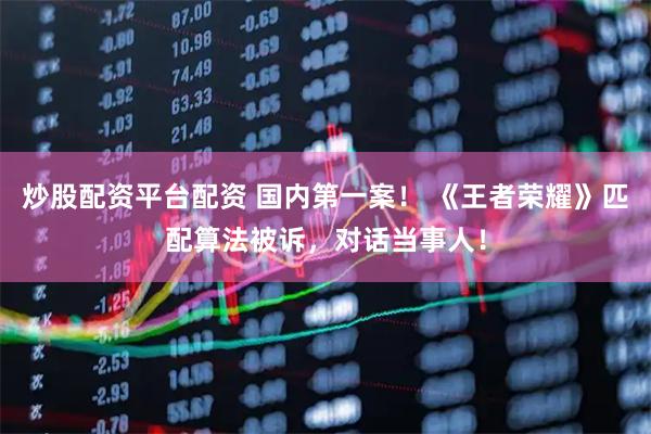 炒股配资平台配资 国内第一案！ 《王者荣耀》匹配算法被诉，对话当事人！