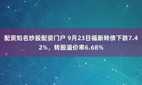 配资知名炒股配资门户 9月23日福新转债下跌7.42%，转股溢价率6.68%