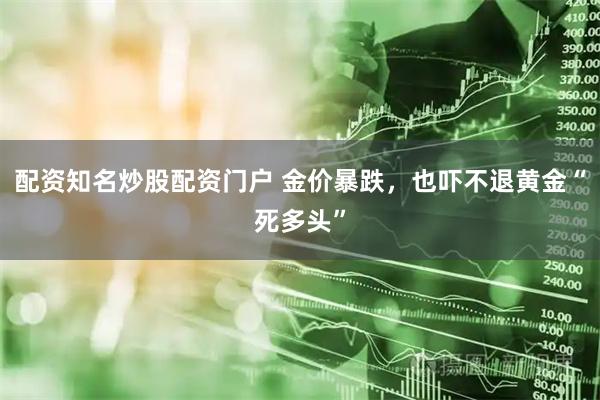 配资知名炒股配资门户 金价暴跌，也吓不退黄金“死多头”
