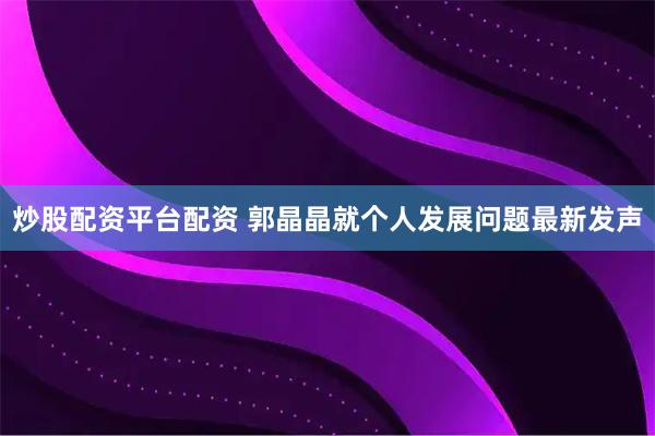 炒股配资平台配资 郭晶晶就个人发展问题最新发声