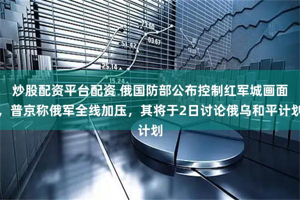 炒股配资平台配资 俄国防部公布控制红军城画面，普京称俄军全线加压，其将于2日讨论俄乌和平计划