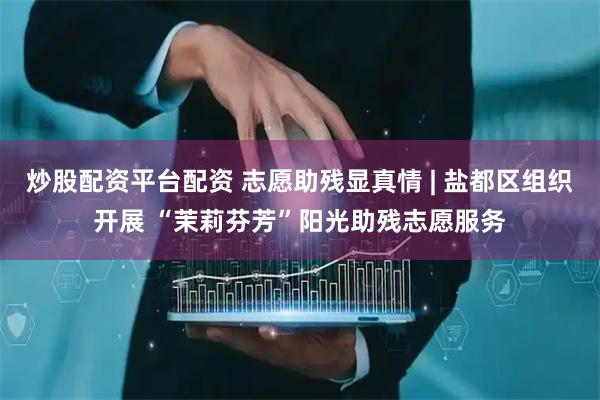 炒股配资平台配资 志愿助残显真情 | 盐都区组织开展 “茉莉芬芳”阳光助残志愿服务