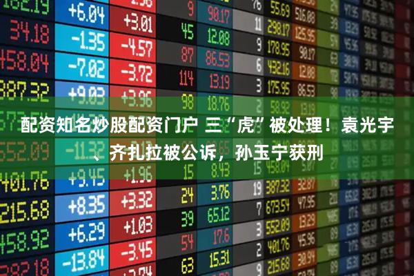 配资知名炒股配资门户 三“虎”被处理！袁光宇、齐扎拉被公诉，孙玉宁获刑
