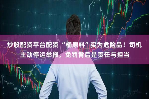 炒股配资平台配资 “桶原料”实为危险品！司机主动停运举报，免罚背后是责任与担当