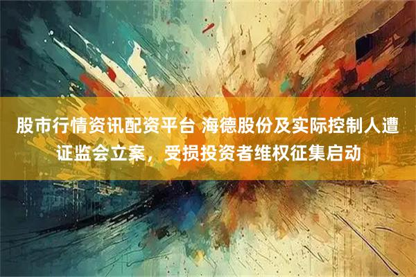 股市行情资讯配资平台 海德股份及实际控制人遭证监会立案，受损投资者维权征集启动