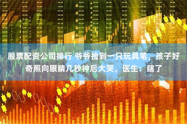 股票配资公司排行 爷爷捡到一只玩具笔，孩子好奇照向眼睛几秒钟后大哭，医生：瞎了
