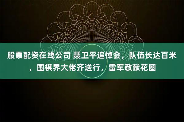 股票配资在线公司 聂卫平追悼会，队伍长达百米，围棋界大佬齐送行，雷军敬献花圈