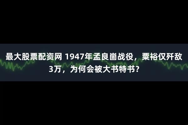 最大股票配资网 1947年孟良崮战役，粟裕仅歼敌3万，为何会被大书特书？