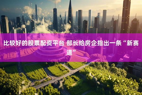 比较好的股票配资平台 部长给房企指出一条“新赛道”