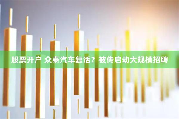股票开户 众泰汽车复活？被传启动大规模招聘
