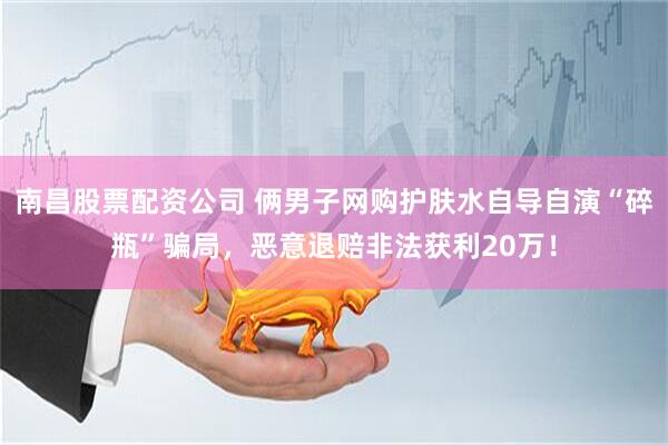 南昌股票配资公司 俩男子网购护肤水自导自演“碎瓶”骗局，恶意退赔非法获利20万！
