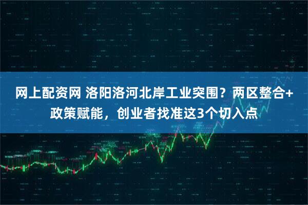 网上配资网 洛阳洛河北岸工业突围？两区整合+政策赋能，创业者找准这3个切入点