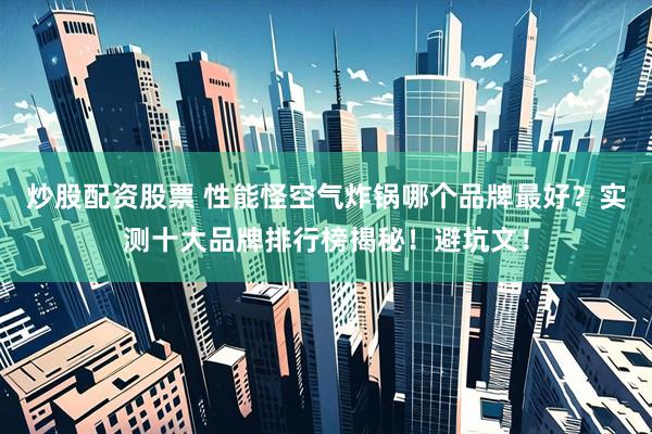炒股配资股票 性能怪空气炸锅哪个品牌最好？实测十大品牌排行榜揭秘！避坑文！