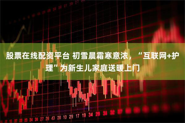 股票在线配资平台 初雪晨霜寒意浓，“互联网+护理”为新生儿家庭送暖上门