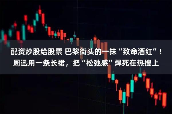配资炒股给股票 巴黎街头的一抹“致命酒红”！周迅用一条长裙，把“松弛感”焊死在热搜上