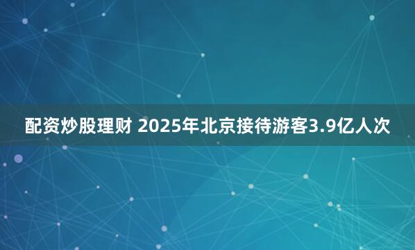 配资炒股理财 2025年北京接待游客3.9亿人次