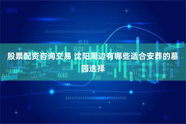 股票配资咨询交易 沈阳周边有哪些适合安葬的墓园选择