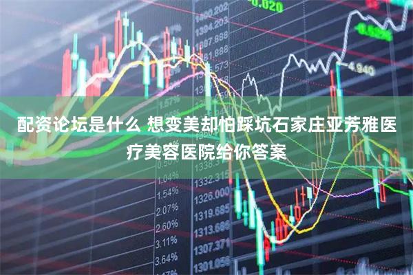 配资论坛是什么 想变美却怕踩坑石家庄亚芳雅医疗美容医院给你答案