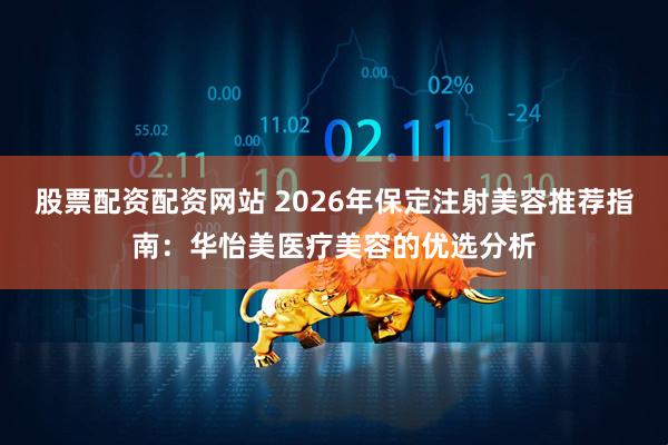 股票配资配资网站 2026年保定注射美容推荐指南：华怡美医疗美容的优选分析