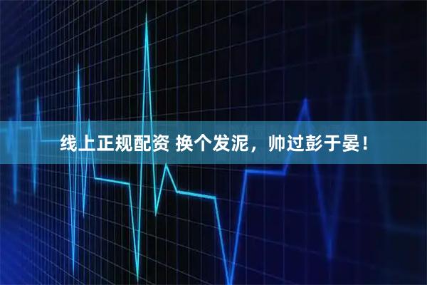 线上正规配资 换个发泥，帅过彭于晏！