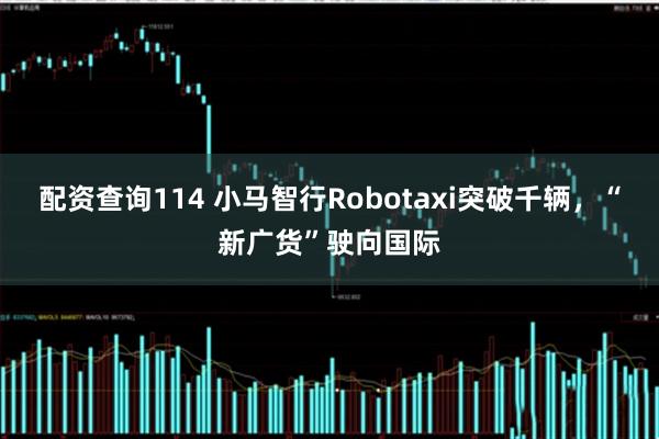 配资查询114 小马智行Robotaxi突破千辆，“新广货”驶向国际
