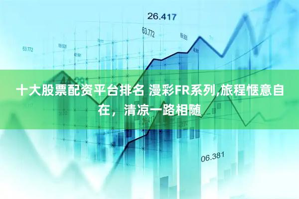 十大股票配资平台排名 漫彩FR系列,旅程惬意自在，清凉一路相随