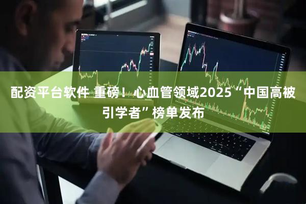 配资平台软件 重磅！心血管领域2025“中国高被引学者”榜单发布