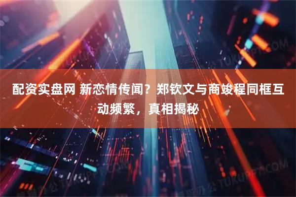 配资实盘网 新恋情传闻？郑钦文与商竣程同框互动频繁，真相揭秘