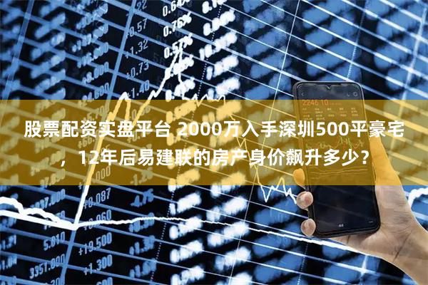 股票配资实盘平台 2000万入手深圳500平豪宅，12年后易建联的房产身价飙升多少？