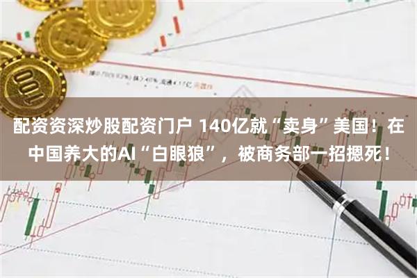 配资资深炒股配资门户 140亿就“卖身”美国！在中国养大的AI“白眼狼”，被商务部一招摁死！