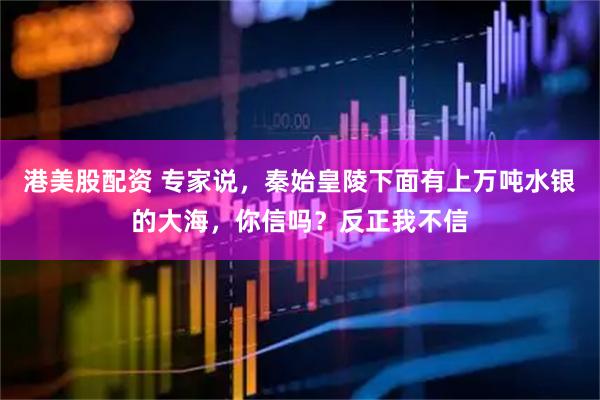 港美股配资 专家说，秦始皇陵下面有上万吨水银的大海，你信吗？反正我不信