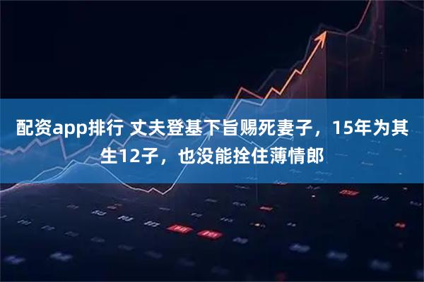 配资app排行 丈夫登基下旨赐死妻子，15年为其生12子，也没能拴住薄情郎