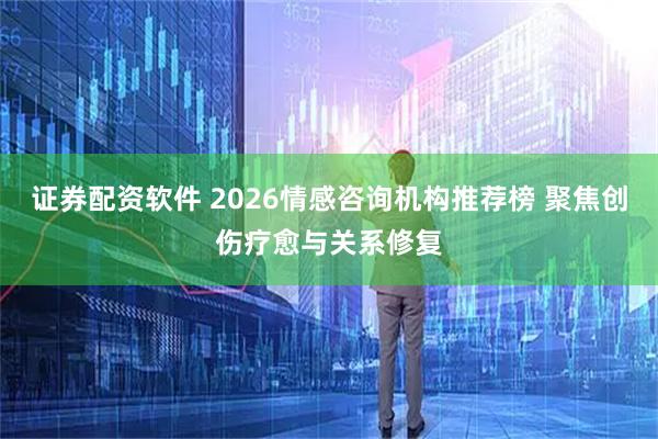 证券配资软件 2026情感咨询机构推荐榜 聚焦创伤疗愈与关系修复