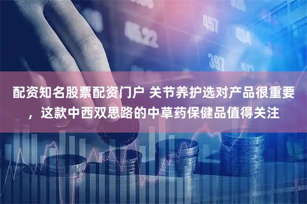 配资知名股票配资门户 关节养护选对产品很重要，这款中西双思路的中草药保健品值得关注