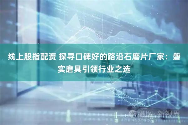 线上股指配资 探寻口碑好的路沿石磨片厂家：磐实磨具引领行业之选