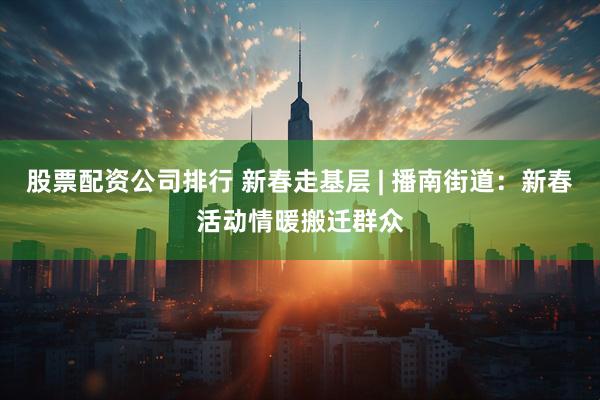 股票配资公司排行 新春走基层 | 播南街道：新春活动情暖搬迁群众