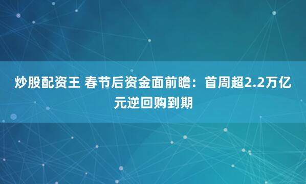 炒股配资王 春节后资金面前瞻：首周超2.2万亿元逆回购到期