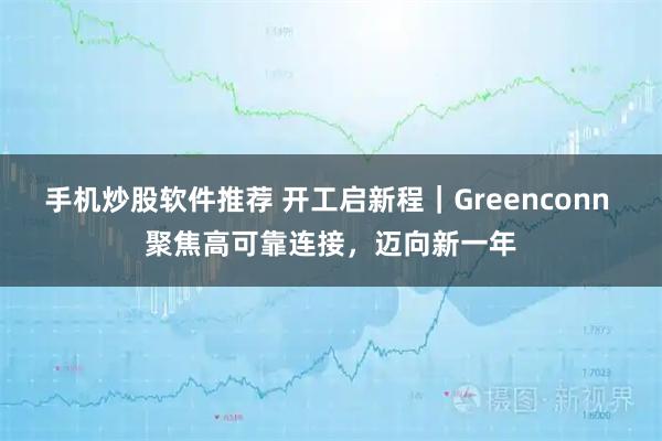 手机炒股软件推荐 开工启新程｜Greenconn 聚焦高可靠连接，迈向新一年