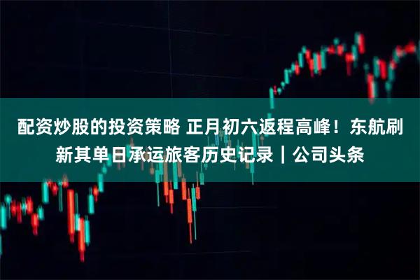 配资炒股的投资策略 正月初六返程高峰！东航刷新其单日承运旅客历史记录｜公司头条