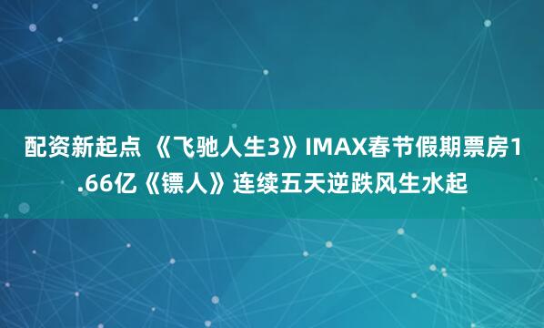 配资新起点 《飞驰人生3》IMAX春节假期票房1.66亿《镖人》连续五天逆跌风生水起