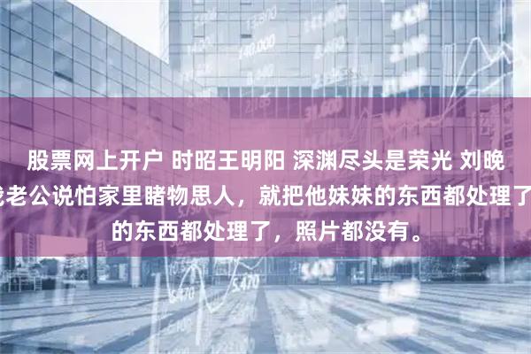 股票网上开户 时昭王明阳 深渊尽头是荣光 刘晚摇了摇头，“我老公说怕家里睹物思人，就把他妹妹的东西都处理了，照片都没有。