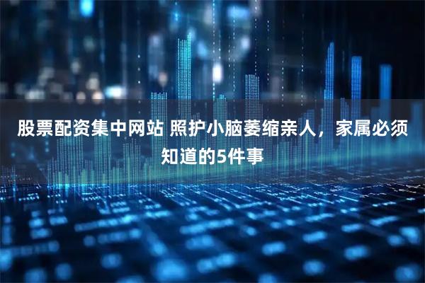 股票配资集中网站 照护小脑萎缩亲人，家属必须知道的5件事