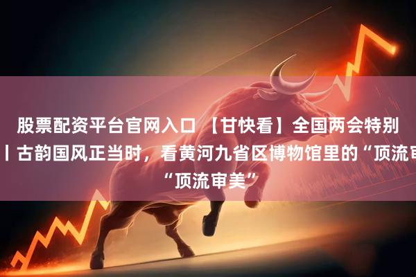 股票配资平台官网入口 【甘快看】全国两会特别策划丨古韵国风正当时，看黄河九省区博物馆里的“顶流审美”