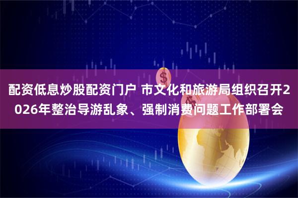 配资低息炒股配资门户 市文化和旅游局组织召开2026年整治导游乱象、强制消费问题工作部署会