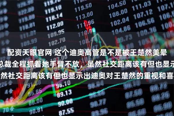配资天眼官网 这个迪奥高管是不是被王楚然美晕了，有点失态了吧，女总裁全程抓着她手臂不放，虽然社交距离该有但也显示出迪奥对王楚然的重视和喜欢