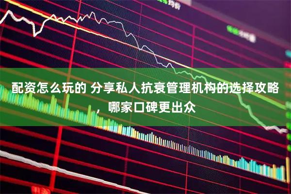 配资怎么玩的 分享私人抗衰管理机构的选择攻略，哪家口碑更出众
