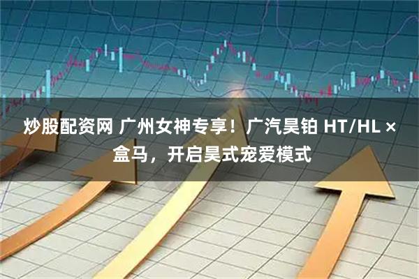 炒股配资网 广州女神专享！广汽昊铂 HT/HL × 盒马，开启昊式宠爱模式
