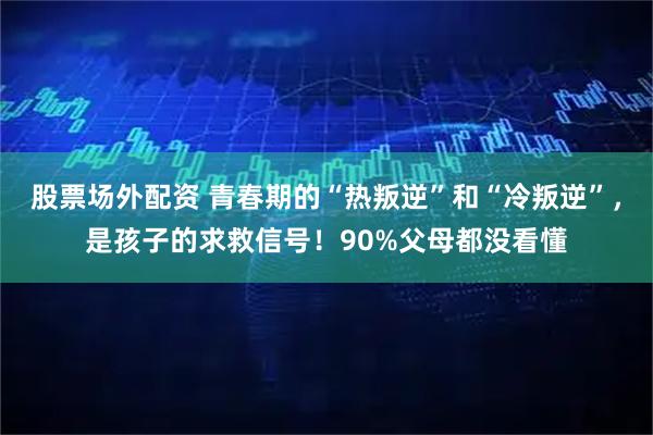 股票场外配资 青春期的“热叛逆”和“冷叛逆”，是孩子的求救信号！90%父母都没看懂