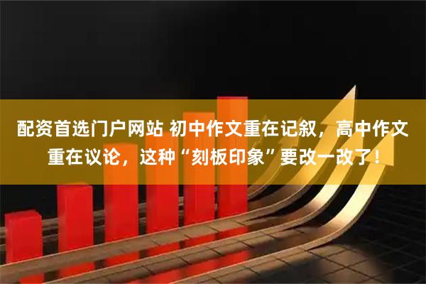 配资首选门户网站 初中作文重在记叙，高中作文重在议论，这种“刻板印象”要改一改了！